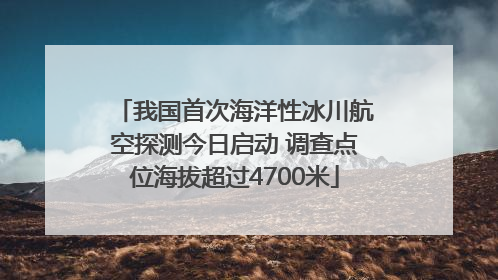 我国首次海洋性冰川航空探测今日启动 调查点位海拔超过4700米