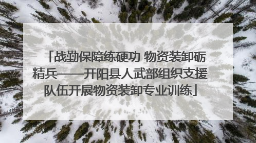战勤保障练硬功 物资装卸砺精兵——开阳县人武部组织支援队伍开展物资装卸专业训练