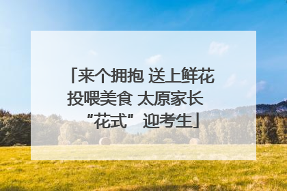 来个拥抱 送上鲜花 投喂美食 太原家长“花式”迎考生