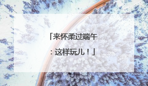 来怀柔过端午：这样玩儿！