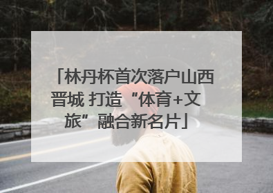 林丹杯首次落户山西晋城 打造“体育+文旅”融合新名片