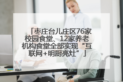 枣庄台儿庄区76家校园食堂、12家养老机构食堂全部实现“互联网+明厨亮灶”