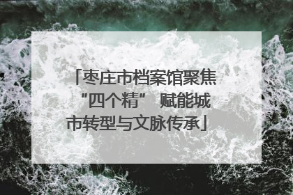 枣庄市档案馆聚焦“四个精” 赋能城市转型与文脉传承