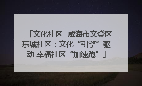 文化社区│威海市文登区东城社区：文化“引擎”驱动 幸福社区“加速跑”