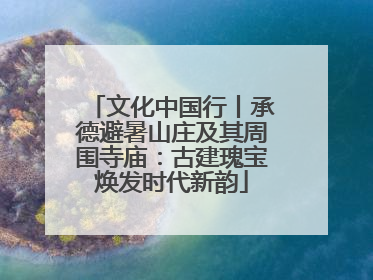 文化中国行丨承德避暑山庄及其周围寺庙：古建瑰宝焕发时代新韵