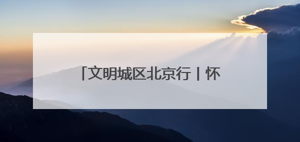 文明城区北京行丨怀柔创城“绣花功”：街巷焕彩、乡村兴业