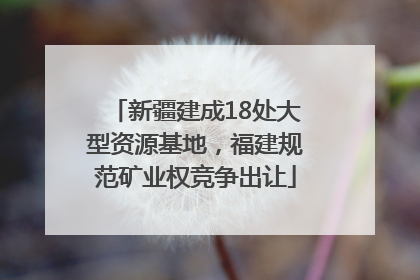 新疆建成18处大型资源基地，福建规范矿业权竞争出让