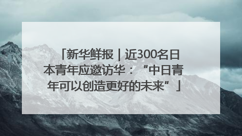 新华鲜报｜近300名日本青年应邀访华：“中日青年可以创造更好的未来”