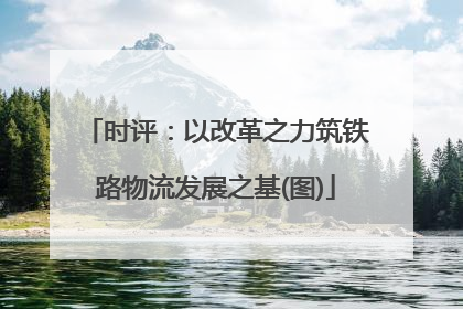 时评：以改革之力筑铁路物流发展之基(图)