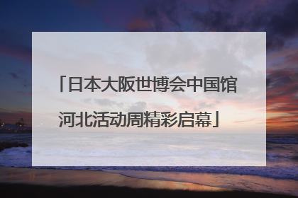 日本大阪世博会中国馆河北活动周精彩启幕