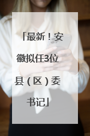最新！安徽拟任3位县（区）委书记