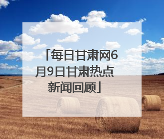 每日甘肃网6月9日甘肃热点新闻回顾