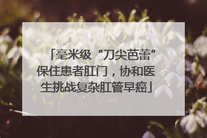 毫米级“刀尖芭蕾”保住患者肛门，协和医生挑战复杂肛管早癌