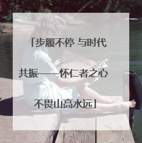 步履不停 与时代共振——怀仁者之心 不畏山高水远