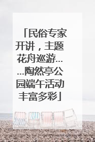 民俗专家开讲，主题花舟巡游……陶然亭公园端午活动丰富多彩