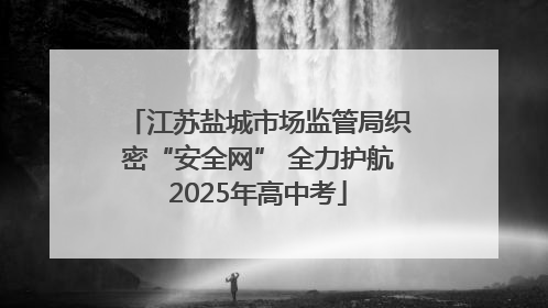 江苏盐城市场监管局织密“安全网” 全力护航2025年高中考