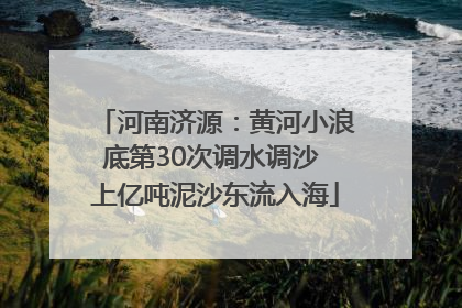 河南济源：黄河小浪底第30次调水调沙 上亿吨泥沙东流入海