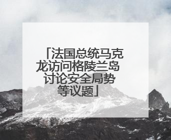 法国总统马克龙访问格陵兰岛 讨论安全局势等议题