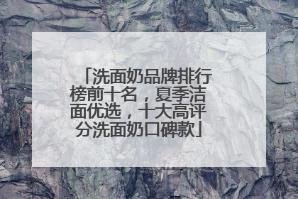 洗面奶品牌排行榜前十名，夏季洁面优选，十大高评分洗面奶口碑款