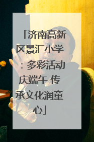 济南高新区景汇小学：多彩活动庆端午 传承文化润童心