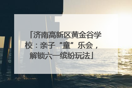 济南高新区黄金谷学校：亲子“童”乐会，解锁六一缤纷玩法