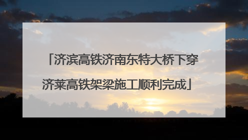 济滨高铁济南东特大桥下穿济莱高铁架梁施工顺利完成