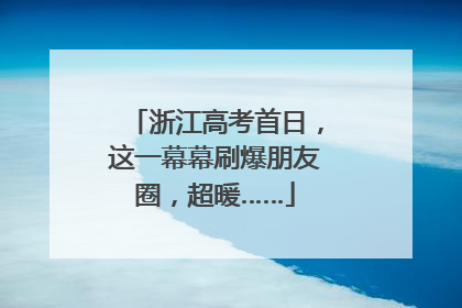 浙江高考首日，这一幕幕刷爆朋友圈，超暖……