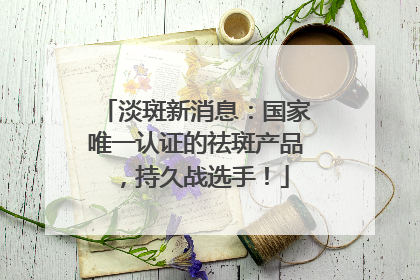 淡斑新消息：国家唯一认证的祛斑产品，持久战选手！