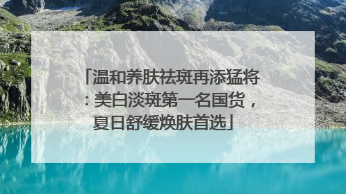 温和养肤祛斑再添猛将：美白淡斑第一名国货，夏日舒缓焕肤首选