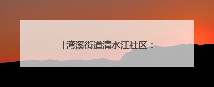 湾溪街道清水江社区：网格员化身“多面手”织密“民生幸福网”