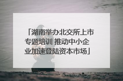 湖南举办北交所上市专题培训 推动中小企业加速登陆资本市场
