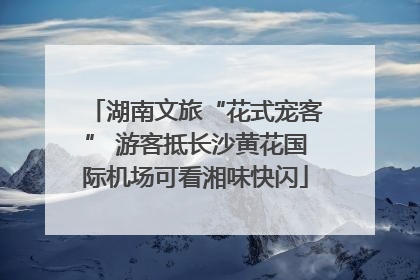 湖南文旅“花式宠客” 游客抵长沙黄花国际机场可看湘味快闪