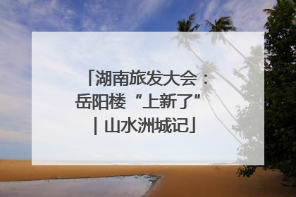 湖南旅发大会：岳阳楼“上新了”｜山水洲城记