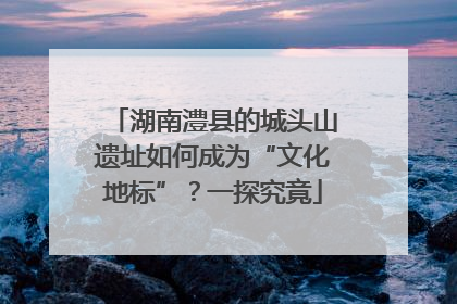 湖南澧县的城头山遗址如何成为“文化地标”？一探究竟