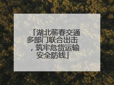 湖北蕲春交通多部门联合出击，筑牢危货运输安全防线