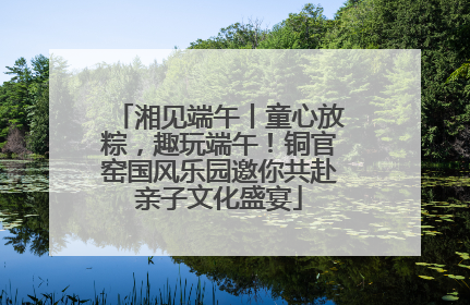 湘见端午丨童心放粽，趣玩端午！铜官窑国风乐园邀你共赴亲子文化盛宴
