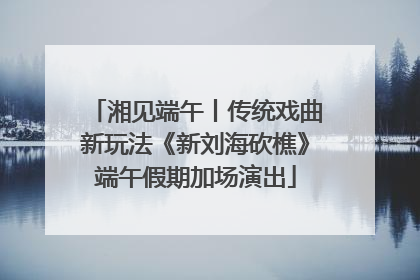 湘见端午丨传统戏曲新玩法《新刘海砍樵》端午假期加场演出