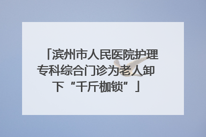 滨州市人民医院护理专科综合门诊为老人卸下“千斤枷锁”