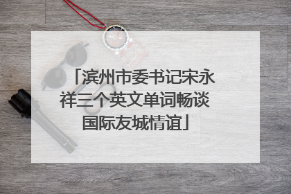 滨州市委书记宋永祥三个英文单词畅谈国际友城情谊