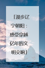 漫步辽宁朝阳：感受穿越亿年的文明交响