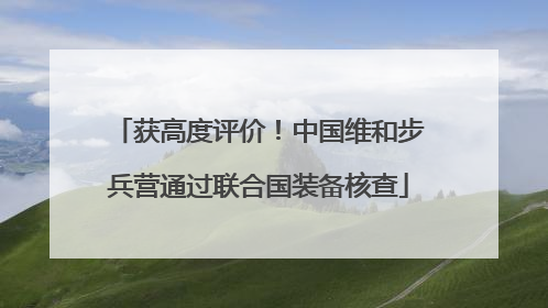 获高度评价！中国维和步兵营通过联合国装备核查