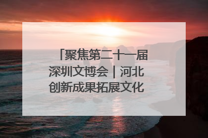 聚焦第二十一届深圳文博会｜河北创新成果拓展文化产业“朋友圈”