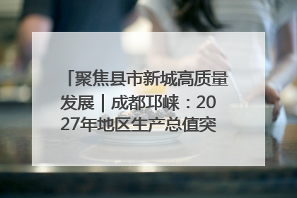 聚焦县市新城高质量发展｜成都邛崃：2027年地区生产总值突破550亿元、建成五百亿级园区