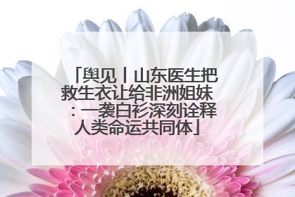 舆见丨山东医生把救生衣让给非洲姐妹：一袭白衫深刻诠释人类命运共同体