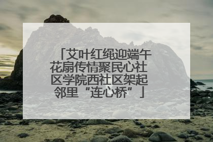 艾叶红绳迎端午花扇传情聚民心社区学院西社区架起邻里“连心桥”