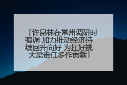 许昆林在常州调研时强调 加力推动经济持续回升向好 为扛好挑大梁责任多作贡献