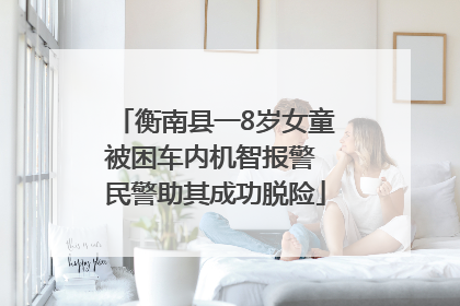 衡南县一8岁女童被困车内机智报警 民警助其成功脱险