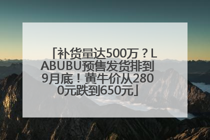 补货量达500万？LABUBU预售发货排到9月底！黄牛价从2800元跌到650元