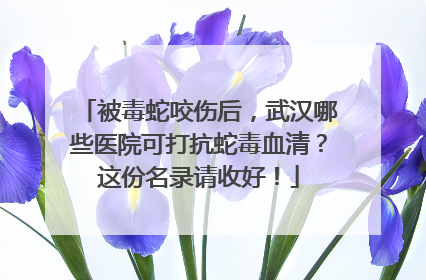 被毒蛇咬伤后，武汉哪些医院可打抗蛇毒血清？这份名录请收好！