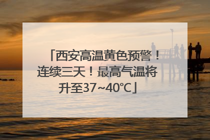 西安高温黄色预警！连续三天！最高气温将升至37~40℃